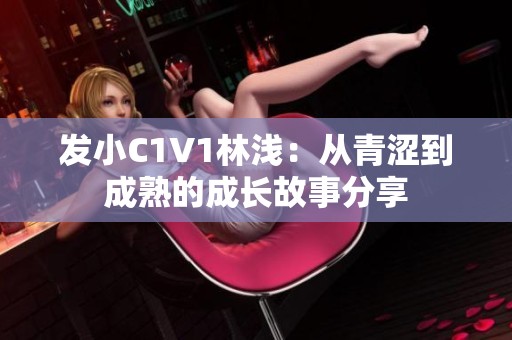 發(fā)小C1V1林淺：從青澀到成熟的成長故事分享