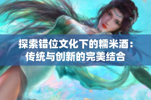 探索錯位文化下的糯米酒：傳統(tǒng)與創(chuàng)新的完美結合