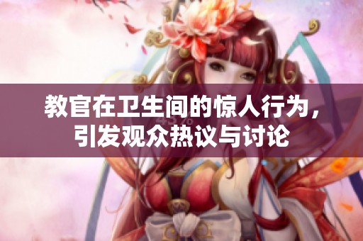 教官在衛(wèi)生間的驚人行為，引發(fā)觀眾熱議與討論