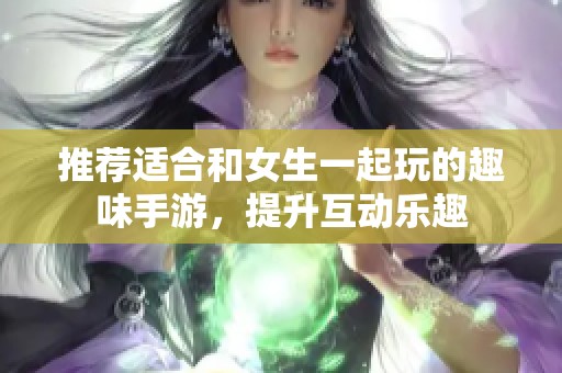 推薦適合和女生一起玩的趣味手游，提升互動(dòng)樂趣