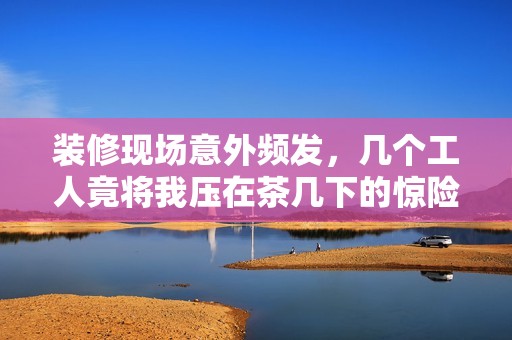 裝修現(xiàn)場(chǎng)意外頻發(fā)，幾個(gè)工人竟將我壓在茶幾下的驚險(xiǎn)經(jīng)歷