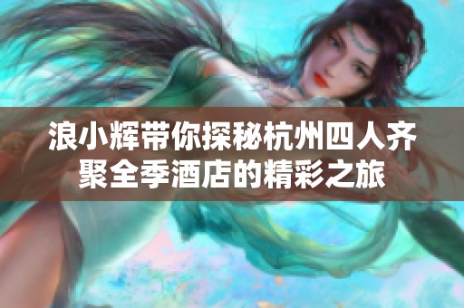 浪小輝帶你探秘杭州四人齊聚全季酒店的精彩之旅