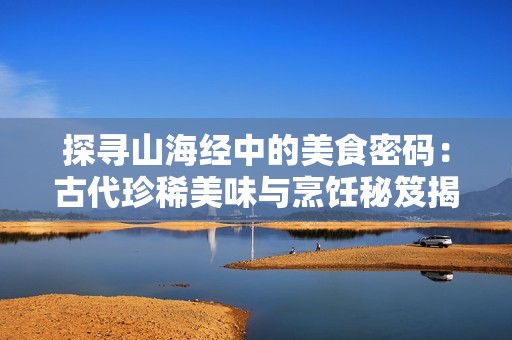 探尋山海經(jīng)中的美食密碼：古代珍稀美味與烹飪秘笈揭秘