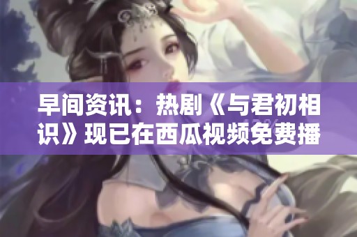 早間資訊：熱劇《與君初相識(shí)》現(xiàn)已在西瓜視頻免費(fèi)播放