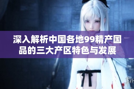 深入解析中國(guó)各地99精產(chǎn)國(guó)品的三大產(chǎn)區(qū)特色與發(fā)展 深入解析中國(guó)各地99精產(chǎn)國(guó)品的三大產(chǎn)區(qū)特色與發(fā)展
