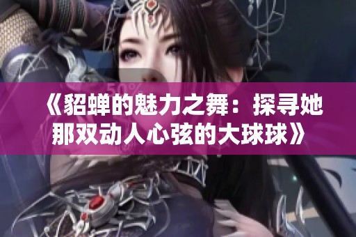 《貂蟬的魅力之舞：探尋她那雙動人心弦的大球球》